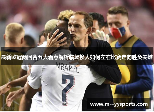 最新欧冠两回合五大看点解析临场换人如何左右比赛走向胜负关键