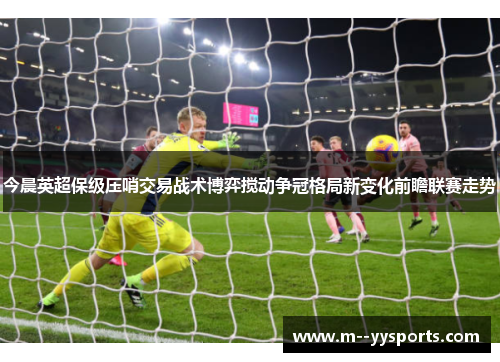 今晨英超保级压哨交易战术博弈搅动争冠格局新变化前瞻联赛走势