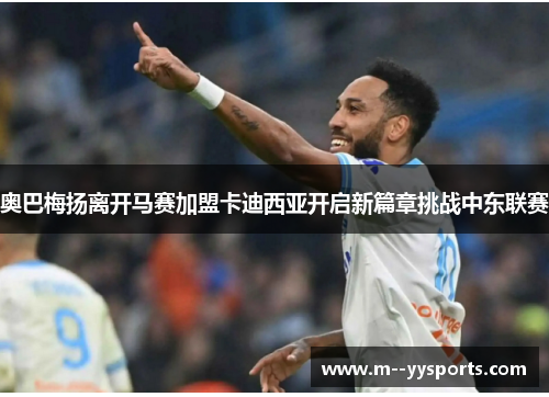 奥巴梅扬离开马赛加盟卡迪西亚开启新篇章挑战中东联赛 奥巴梅扬离开马赛加盟卡迪西亚开启新篇章挑战中东联赛