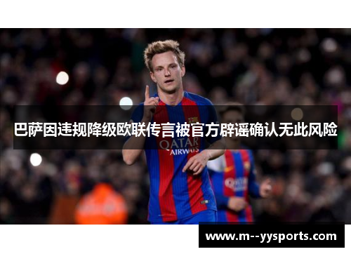 巴萨因违规降级欧联传言被官方辟谣确认无此风险