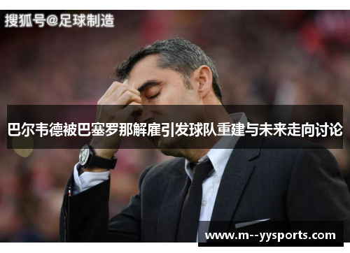 巴尔韦德被巴塞罗那解雇引发球队重建与未来走向讨论