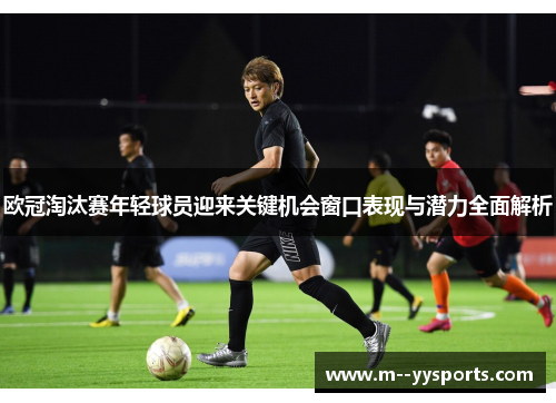 欧冠淘汰赛年轻球员迎来关键机会窗口表现与潜力全面解析